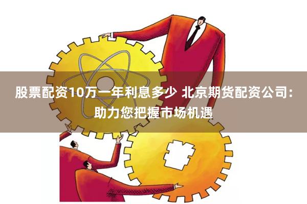 股票配资10万一年利息多少 北京期货配资公司：助力您把握市场机遇