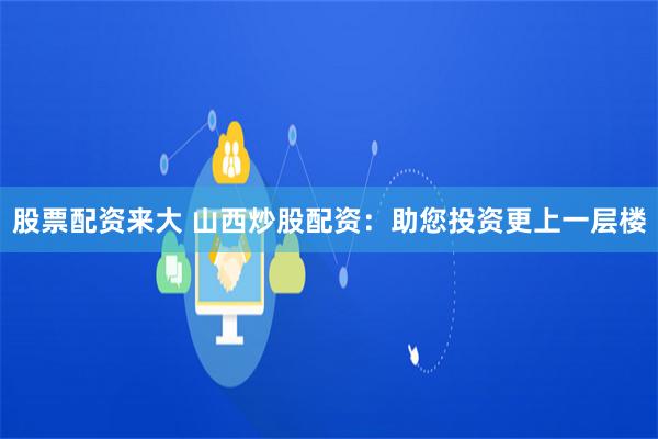 股票配资来大 山西炒股配资：助您投资更上一层楼