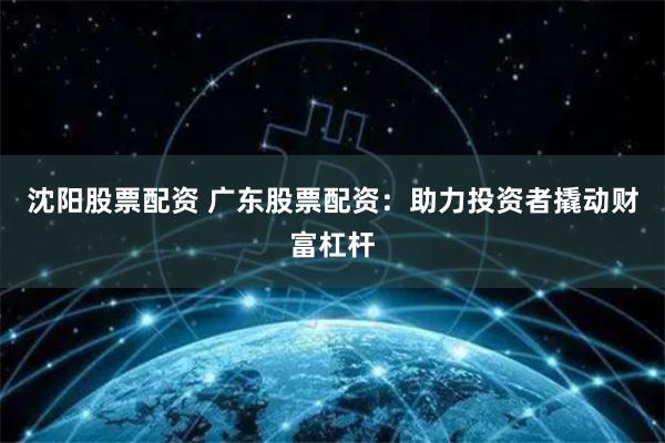 沈阳股票配资 广东股票配资：助力投资者撬动财富杠杆
