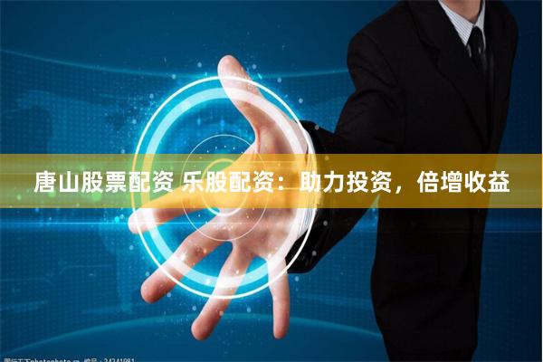 唐山股票配资 乐股配资：助力投资，倍增收益