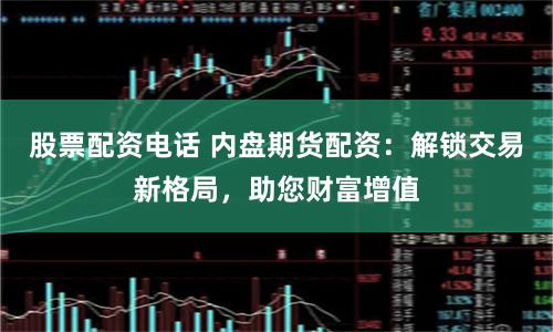 股票配资电话 内盘期货配资：解锁交易新格局，助您财富增值