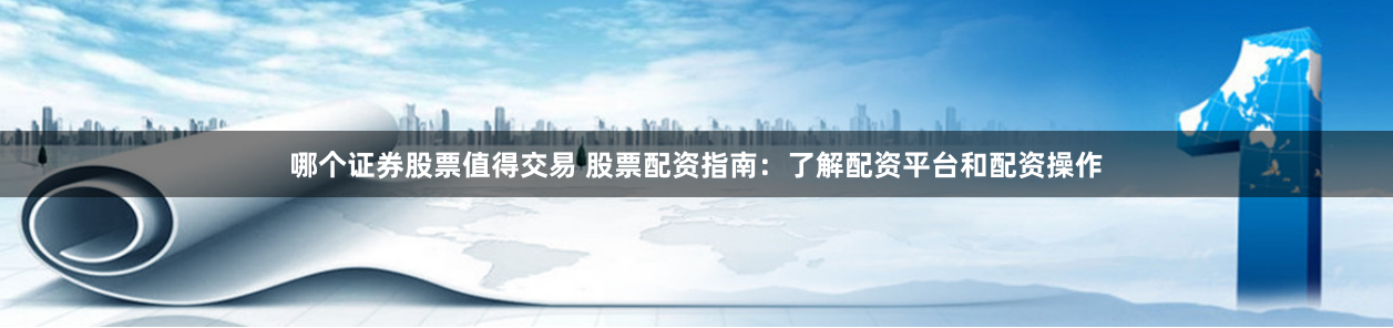 哪个证券股票值得交易 股票配资指南：了解配资平台和配资操作