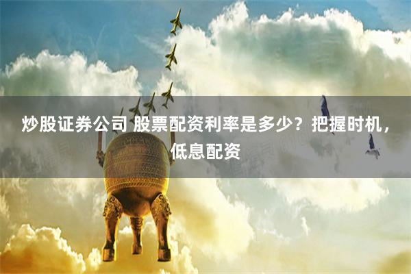 炒股证券公司 股票配资利率是多少？把握时机，低息配资