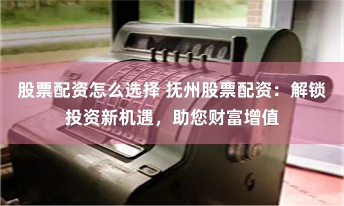 股票配资怎么选择 抚州股票配资：解锁投资新机遇，助您财富增值