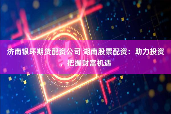 济南银环期货配资公司 湖南股票配资：助力投资，把握财富机遇