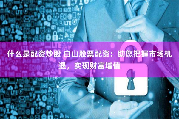 什么是配资炒股 白山股票配资：助您把握市场机遇，实现财富增值